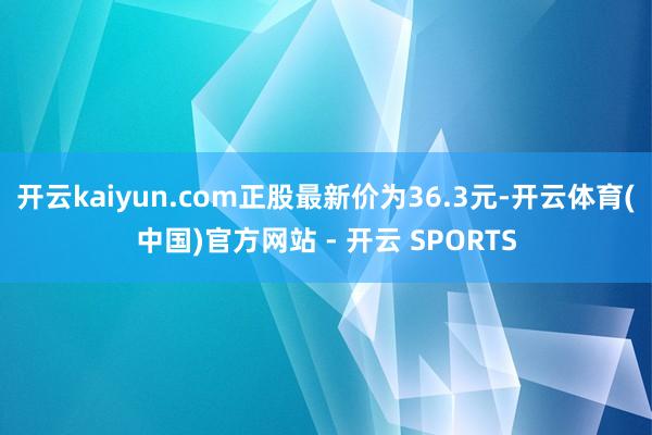 开云kaiyun.com正股最新价为36.3元-开云体育(中国)官方网站 - 开云 SPORTS