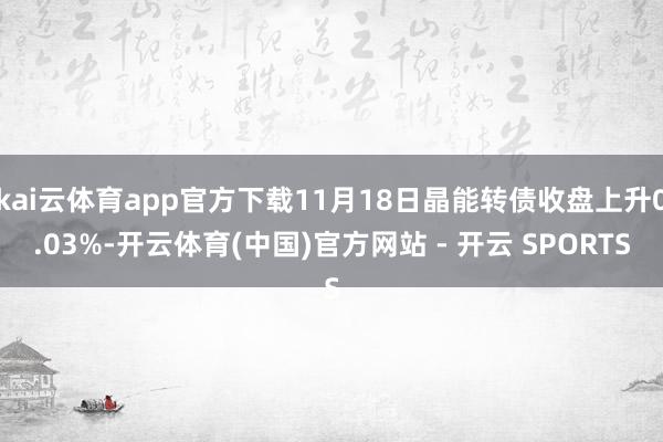 kai云体育app官方下载11月18日晶能转债收盘上升0.03%-开云体育(中国)官方网站 - 开云 SPORTS
