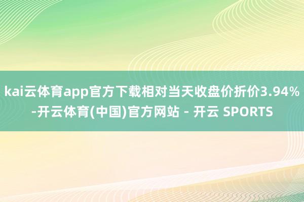 kai云体育app官方下载相对当天收盘价折价3.94%-开云体育(中国)官方网站 - 开云 SPORTS
