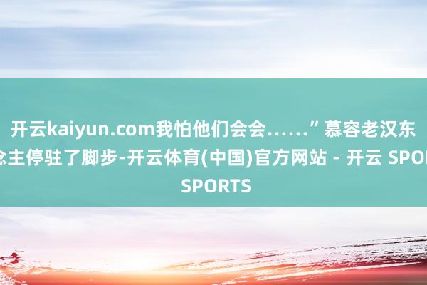 开云kaiyun.com我怕他们会会……”慕容老汉东说念主停驻了脚步-开云体育(中国)官方网站 - 开云 SPORTS