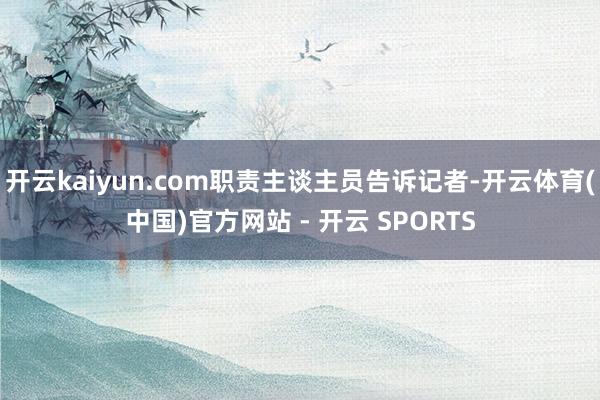 开云kaiyun.com职责主谈主员告诉记者-开云体育(中国)官方网站 - 开云 SPORTS