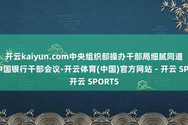 开云kaiyun.com中央组织部操办干部局细腻同道出席中国银行干部会议-开云体育(中国)官方网站 - 开云 SPORTS