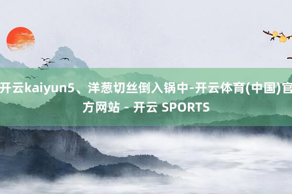 开云kaiyun5、洋葱切丝倒入锅中-开云体育(中国)官方网站 - 开云 SPORTS