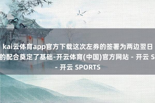 kai云体育app官方下载这次左券的签署为两边翌日更芜俚的配合奠定了基础-开云体育(中国)官方网站 - 开云 SPORTS