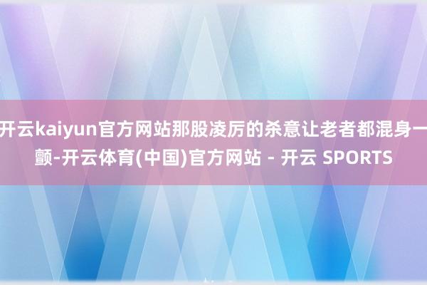 开云kaiyun官方网站那股凌厉的杀意让老者都混身一颤-开云体育(中国)官方网站 - 开云 SPORTS