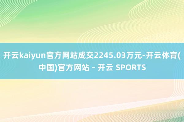 开云kaiyun官方网站成交2245.03万元-开云体育(中国)官方网站 - 开云 SPORTS