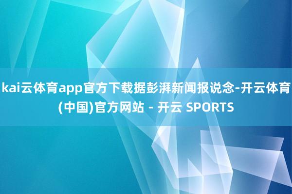kai云体育app官方下载　　据彭湃新闻报说念-开云体育(中国)官方网站 - 开云 SPORTS