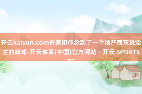 开云kaiyun.com许家印作念到了一个地产商东说念主的巅峰-开云体育(中国)官方网站 - 开云 SPORTS