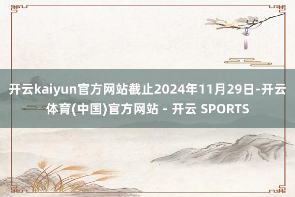 开云kaiyun官方网站 截止2024年11月29日-开云体育(中国)官方网站 - 开云 SPORTS