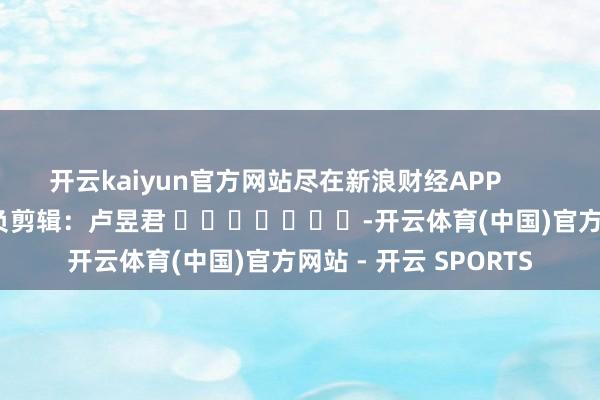 开云kaiyun官方网站尽在新浪财经APP 背负剪辑:卢昱君 -开云体育(中国)官方网站 - 开云 SPORTS