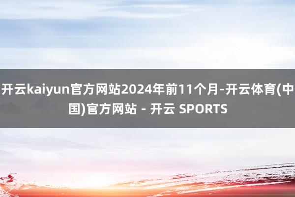 开云kaiyun官方网站2024年前11个月-开云体育(中国)官方网站 - 开云 SPORTS