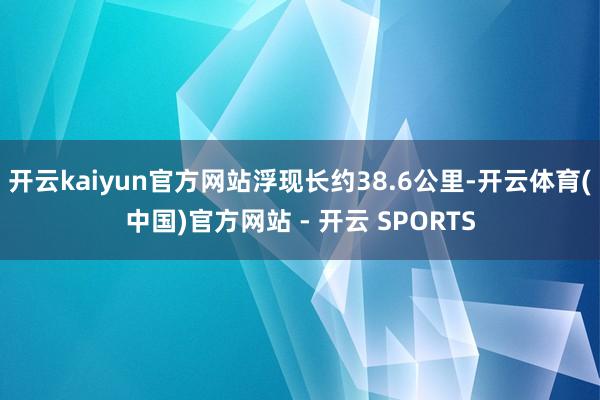 开云kaiyun官方网站浮现长约38.6公里-开云体育(中国)官方网站 - 开云 SPORTS