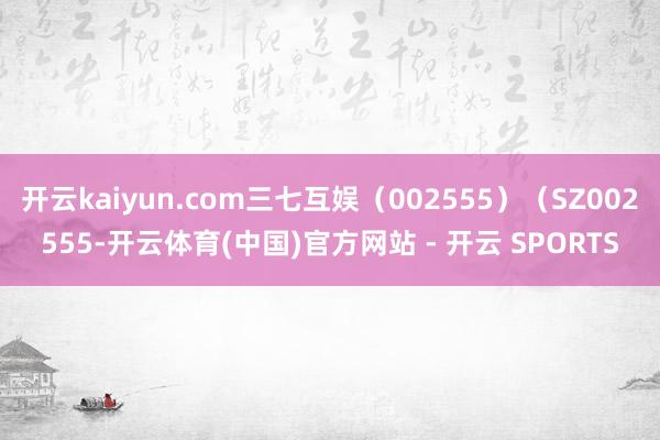 开云kaiyun.com三七互娱(002555)(SZ002555-开云体育(中国)官方网站 - 开云 SPORTS