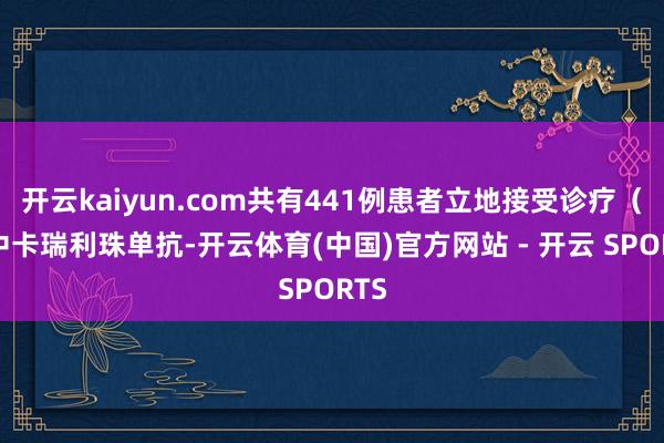 开云kaiyun.com共有441例患者立地接受诊疗（其中卡瑞利珠单抗-开云体育(中国)官方网站 - 开云 SPORTS