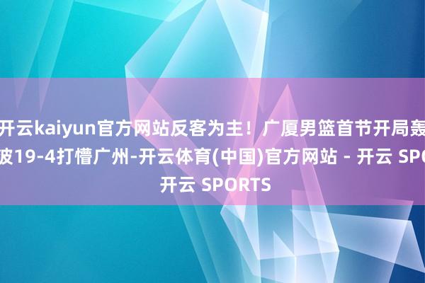 开云kaiyun官方网站反客为主！广厦男篮首节开局轰出一波19-4打懵广州-开云体育(中国)官方网站 - 开云 SPORTS