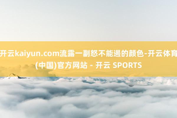 开云kaiyun.com流露一副怒不能遏的颜色-开云体育(中国)官方网站 - 开云 SPORTS