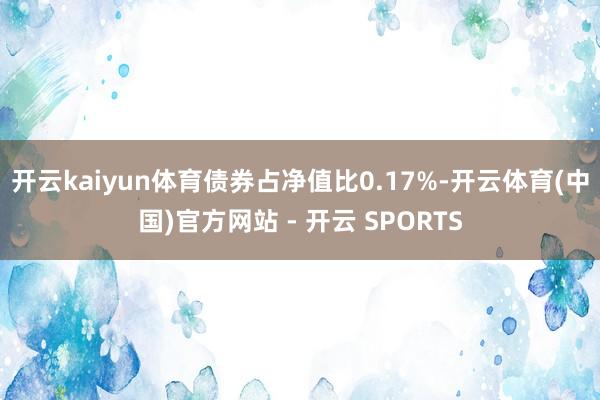 开云kaiyun体育债券占净值比0.17%-开云体育(中国)官方网站 - 开云 SPORTS