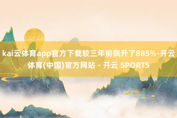 kai云体育app官方下载较三年前飙升了885%-开云体育(中国)官方网站 - 开云 SPORTS