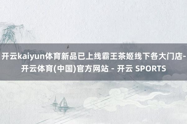 开云kaiyun体育新品已上线霸王茶姬线下各大门店-开云体育(中国)官方网站 - 开云 SPORTS