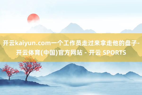 开云kaiyun.com一个工作员走过来拿走他的盘子-开云体育(中国)官方网站 - 开云 SPORTS