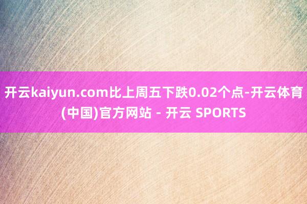 开云kaiyun.com比上周五下跌0.02个点-开云体育(中国)官方网站 - 开云 SPORTS