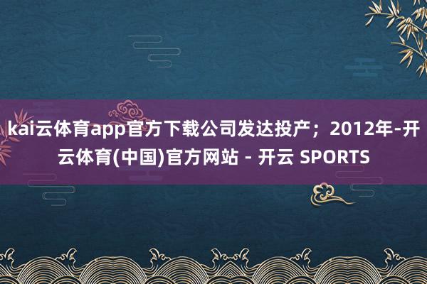 kai云体育app官方下载公司发达投产；2012年-开云体育(中国)官方网站 - 开云 SPORTS