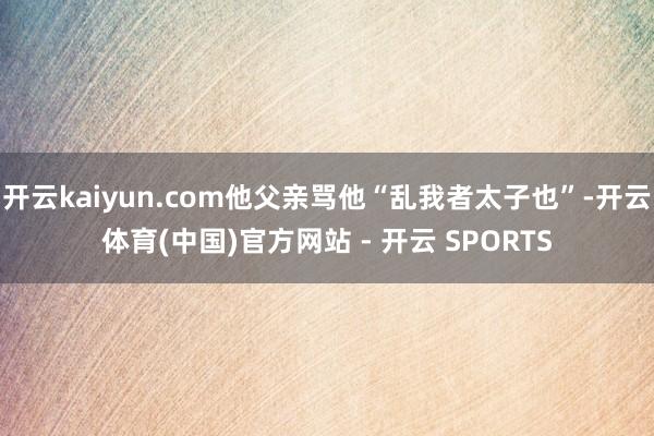 开云kaiyun.com他父亲骂他“乱我者太子也”-开云体育(中国)官方网站 - 开云 SPORTS