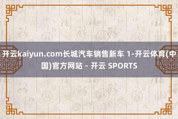 开云kaiyun.com长城汽车销售新车 1-开云体育(中国)官方网站 - 开云 SPORTS
