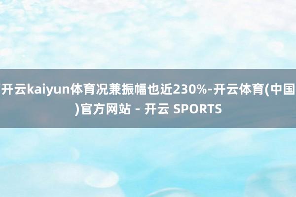 开云kaiyun体育况兼振幅也近230%-开云体育(中国)官方网站 - 开云 SPORTS