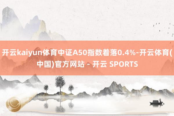开云kaiyun体育中证A50指数着落0.4%-开云体育(中国)官方网站 - 开云 SPORTS