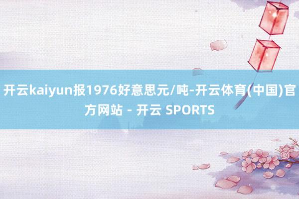 开云kaiyun报1976好意思元/吨-开云体育(中国)官方网站 - 开云 SPORTS