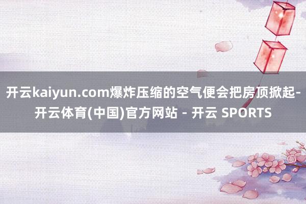 开云kaiyun.com爆炸压缩的空气便会把房顶掀起-开云体育(中国)官方网站 - 开云 SPORTS