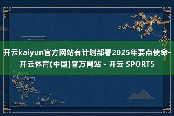 开云kaiyun官方网站有计划部署2025年要点使命-开云体育(中国)官方网站 - 开云 SPORTS