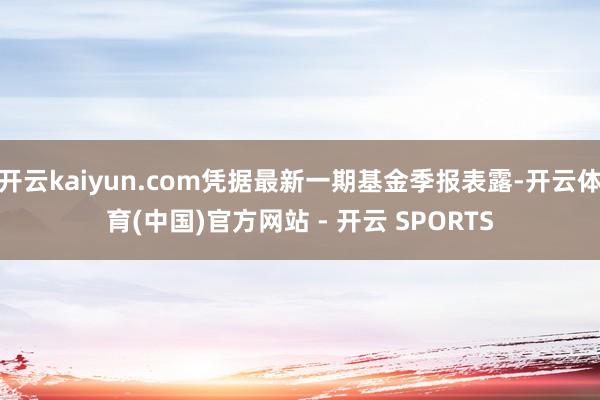 开云kaiyun.com凭据最新一期基金季报表露-开云体育(中国)官方网站 - 开云 SPORTS