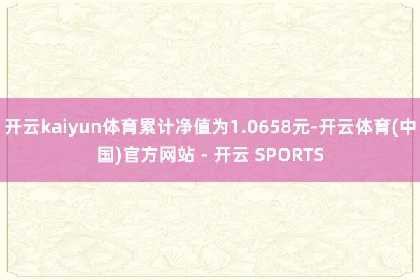 开云kaiyun体育累计净值为1.0658元-开云体育(中国)官方网站 - 开云 SPORTS
