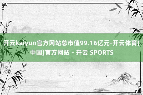 开云kaiyun官方网站总市值99.16亿元-开云体育(中国)官方网站 - 开云 SPORTS