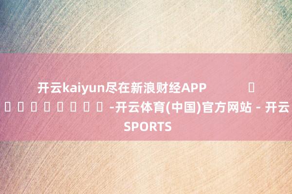 开云kaiyun尽在新浪财经APP            													-开云体育(中国)官方网站 - 开云 SPORTS