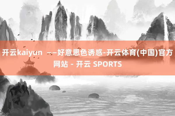 开云kaiyun  ——好意思色诱惑-开云体育(中国)官方网站 - 开云 SPORTS