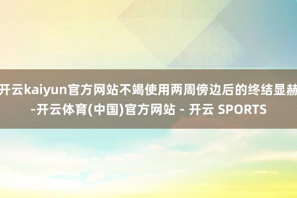 开云kaiyun官方网站不竭使用两周傍边后的终结显赫-开云体育(中国)官方网站 - 开云 SPORTS