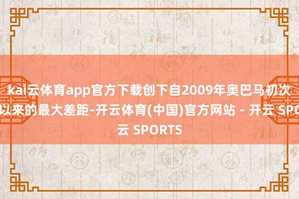 kai云体育app官方下载创下自2009年奥巴马初次赴任以来的最大差距-开云体育(中国)官方网站 - 开云 SPORTS