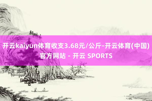 开云kaiyun体育收支3.68元/公斤-开云体育(中国)官方网站 - 开云 SPORTS
