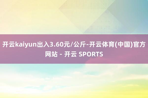 开云kaiyun出入3.60元/公斤-开云体育(中国)官方网站 - 开云 SPORTS