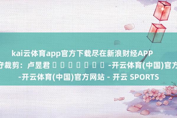 kai云体育app官方下载尽在新浪财经APP            						职守裁剪：卢昱君 							-开云体育(中国)官方网站 - 开云 SPORTS