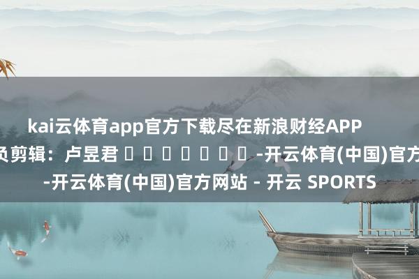 kai云体育app官方下载尽在新浪财经APP 背负剪辑:卢昱君 -开云体育(中国)官方网站 - 开云 SPORTS