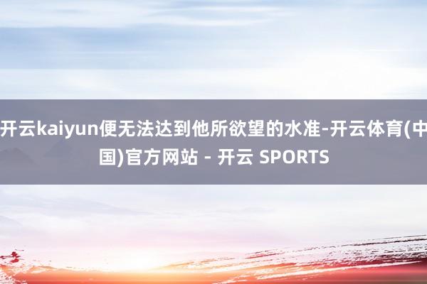开云kaiyun便无法达到他所欲望的水准-开云体育(中国)官方网站 - 开云 SPORTS
