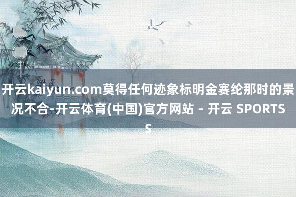 开云kaiyun.com莫得任何迹象标明金赛纶那时的景况不合-开云体育(中国)官方网站 - 开云 SPORTS