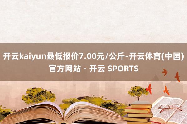 开云kaiyun最低报价7.00元/公斤-开云体育(中国)官方网站 - 开云 SPORTS