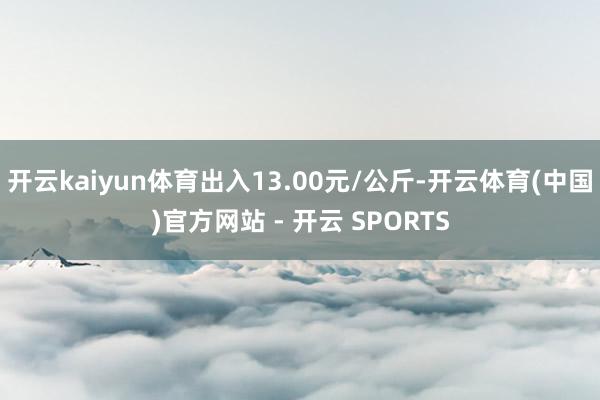 开云kaiyun体育出入13.00元/公斤-开云体育(中国)官方网站 - 开云 SPORTS