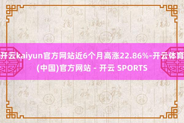 开云kaiyun官方网站近6个月高涨22.86%-开云体育(中国)官方网站 - 开云 SPORTS