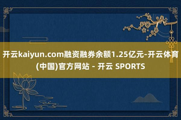 开云kaiyun.com融资融券余额1.25亿元-开云体育(中国)官方网站 - 开云 SPORTS
